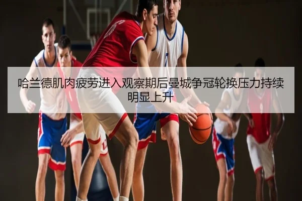 哈兰德肌肉疲劳进入观察期后曼城争冠轮换压力持续明显上升